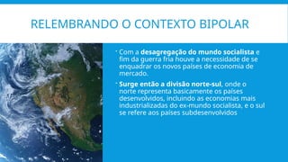 RELEMBRANDO O CONTEXTO BIPOLAR
 Com a desagregação do mundo socialista e
fim da guerra fria houve a necessidade de se
enquadrar os novos países de economia de
mercado.
 Surge então a divisão norte-sul, onde o
norte representa basicamente os países
desenvolvidos, incluindo as economias mais
industrializadas do ex-mundo socialista, e o sul
se refere aos países subdesenvolvidos
 