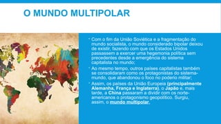O MUNDO MULTIPOLAR
 Com o fim da União Soviética e a fragmentação do
mundo socialista, o mundo considerado bipolar deixou
de existir, fazendo com que os Estados Unidos
passassem a exercer uma hegemonia política sem
precedentes desde a emergência do sistema
capitalista no mundo;
 Ao mesmo tempo, outros países capitalistas também
se consolidaram como os protagonistas do sistema-
mundo, que abandonou o foco no poderio militar;
 Assim, os países da União Europeia (principalmente
Alemanha, França e Inglaterra), o Japão e, mais
tarde, a China passaram a dividir com os norte-
americanos o protagonismo geopolítico. Surgiu,
assim, o mundo multipolar.
 