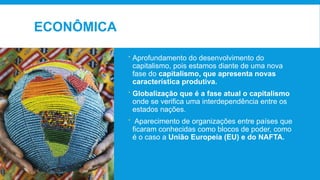 ECONÔMICA
 Aprofundamento do desenvolvimento do
capitalismo, pois estamos diante de uma nova
fase do capitalismo, que apresenta novas
característica produtiva.
 Globalização que é a fase atual o capitalismo
onde se verifica uma interdependência entre os
estados nações.
 Aparecimento de organizações entre países que
ficaram conhecidas como blocos de poder, como
é o caso a União Europeia (EU) e do NAFTA.
 