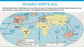 DIVISÃO NORTE-SUL
A divisão Norte-Sul é delimitada por uma linha sinuosa. Os países desenvolvidos estão situados de um
lado da linha, a maior parte ao norte, e os subdesenvolvidos encontram-se ao sul.
 