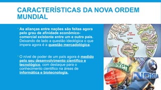 CARACTERÍSTICAS DA NOVA ORDEM
MUNDIAL
 As alianças entre nações são feitas agora
pelo grau de afinidade econômico-
comercial existente entre um e outro país.
Deixando de lado a questão ideológica o que
impera agora é a questão mercadológica.
 O nível de poder de um país agora é medido
pelo seu desenvolvimento científico e
tecnológico, com destaque para o
conhecimento cientifico na áreas de
informática e biotecnologia.
 