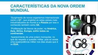 CARACTERÍSTICAS DA NOVA ORDEM
MUNDIAL
Surgimento de novos organismos internacionais
como o G7 , que engloba os setes países mais
industrializados do mundo e a Rússia por isso e
conhecido também como G8.
Proliferação de blocos de poder, na América,
Ásia, África, Europa, enfim todos os
continentes.
Aparecimento de uma ordem monopolar, no
que diz respeito a questão militar, pois só existe
uma superpotência militar nos dias atuais que é
os EUA.
 