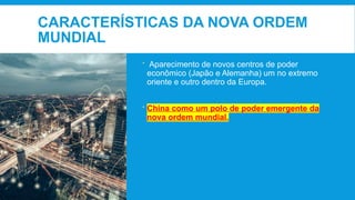 CARACTERÍSTICAS DA NOVA ORDEM
MUNDIAL
 Aparecimento de novos centros de poder
econômico (Japão e Alemanha) um no extremo
oriente e outro dentro da Europa.
 China como um polo de poder emergente da
nova ordem mundial.
 