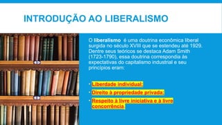 INTRODUÇÃO AO LIBERALISMO
O liberalismo é uma doutrina econômica liberal
surgida no século XVIII que se estendeu até 1929.
Dentre seus teóricos se destaca Adam Smith
(1723-1790), essa doutrina correspondia às
expectativas do capitalismo industrial e seu
princípios eram:
• Liberdade individual;
• Direito à propriedade privada;
• Respeito à livre iniciativa e à livre
concorrência.
 