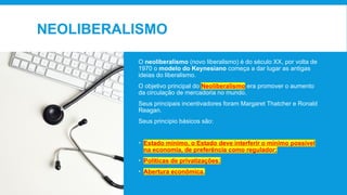 NEOLIBERALISMO
O neoliberalismo (novo liberalismo) é do século XX, por volta de
1970 o modelo do Keynesiano começa a dar lugar as antigas
ideias do liberalismo.
O objetivo principal do Neoliberalismo era promover o aumento
da circulação de mercadoria no mundo.
Seus principais incentivadores foram Margaret Thatcher e Ronald
Reagan.
Seus princípio básicos são:
• Estado mínimo, o Estado deve interferir o mínimo possível
na economia, de preferência como regulador;
• Políticas de privatizações;
• Abertura econômica.
 