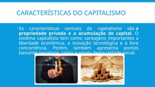 CARACTERÍSTICAS DO CAPITALISMO
 As características centrais do capitalismo são a
propriedade privada e a acumulação de capital. O
sistema capitalista tem como vantagens importantes a
liberdade econômica, a inovação tecnológica e a livre
concorrência. Porém, também apresenta pontos
bastante negativos, como a ampla desigualdade social.
 
