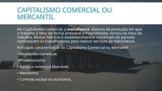 CAPITALISMO COMERCIAL OU
MERCANTIL
No Capitalismo Comercial, a manufatura, sistema de produção em que
o trabalho é feito de forma artesanal e fragmentada, tornou-se meio de
trabalho. Muitas fábricas e estabelecimentos comerciais do período
contratavam os trabalhadores para realizar serviços da manufatura.
Principais características do Capitalismo Comercial ou Mercantil:
• Monopólio comercial;
• Protecionismo;
• Balança comercial favorável;
• Metalismo;
• Controle estatal da economia.
 