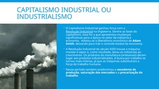 CAPITALISMO INDUSTRIAL OU
INDUSTRIALISMO
 O Capitalismo Industrial ganhou força com a
Revolução Industrial na Inglaterra. Dentre as fases do
capitalismo, essa foi a que apresentou mudanças
significativas para a época no setor da indústria e
economia. Adotou-se o liberalismo econômico de Adam
Smith, deixando para trás o controle estatal da economia.
 A Revolução Industrial do século XVIII trouxe a máquina
movida à vapor e, como resultado, levou as indústrias ao
crescimento. Os produtos da manufatura (artesanais) deram
lugar aos produtos industrializados. A busca por trabalho se
tornou mais intensa, já que as máquinas substituíram a
força de trabalho humana.
 Nesse período também predominou o excedente de
produção, saturação dos mercados e a precarização do
trabalho.
 