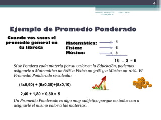 Ejemplo de Promedio Ponderado Cuando vos sacas el promedio general en tu libreta  Matemática:  Física:  Música:  4 6 8 18 :  3 = 6 Si se Pondera cada materia por su valor en la Educación, podemos asignarle a Matemática un 60% a Física un 30% y a Música un 10%.  El Promedio Ponderado se calcula: (4x0,60) + (6x0,30)+(8x0,10) 2,40 + 1,80 + 0,80 = 5 Un Promedio Ponderado es algo muy subjetivo porque no todos van a asignarle el mismo valor a las materias. MARICEL VAIROLETTI ECONOMÍA III  17/09/11   22:30 
