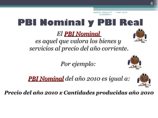 PBI Nominal y PBI Real El  PBI Nominal  es aquel que valora los bienes y  servicios al precio del año corriente. Por ejemplo:  PBI Nominal   del año 2010 es igual a:  Precio del año 2010 x Cantidades producidas año 2010 MARICEL VAIROLETTI ECONOMÍA III  17/09/11   22:30 