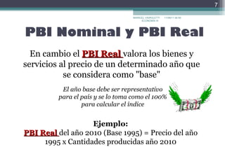 PBI Nominal y PBI Real En cambio el  PBI Real  valora los bienes y servicios al precio de un determinado año que se considera como "base" Ejemplo: PBI Real  del año 2010 (Base 1995) = Precio del año 1995 x Cantidades producidas año 2010 El año base debe ser representativo para el país y se lo toma como el 100%  para calcular el índice MARICEL VAIROLETTI ECONOMÍA III  17/09/11   22:30 