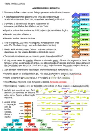 Reino Animalia: Animais.
A CLASSIFICAÇÃO DOS SERES VIVOS
 Chamamos de Taxonomia o ramo da Biologia que estuda a classificação dos seres.
 A classificação (científica) dos seres vivos é feita de acordo com suas
características estruturais, funcionais, reprodutivas, evolutivas (genéticas) etc.
 O problema c/ a classificação dos seres vivos sempre foi
sua enorme quantidade e diversidade no planeta. Tente:
Organizar os livros de sua estante em didáticos (estudo) e paradidáticos (ficção);
Mantenha sua ordem alfabética e;
Mantenha a ordem crescente de altura.
 Se é difícil para 80, 200 livros, imagine para 2 milhões (existem ainda
entre 30 e 50 milhões de spp., mas só 2 milhões foram descritas).
 No séc. XVIII, o botânico sueco Carl von Linné criou o sistema de
classificação até hoje utilizado, baseado no conceito de espécie:
“Seres muito semelhantes que, ao cruzarem, geram descendentes férteis”;
 O conjunto de seres de espécies diferentes é chamado gênero. Gêneros são organizados dentro de
famílias. Famílias são agrupadas em ordens, que são englobadas em classes. Diferentes classes compõem
filos (ou divisões) que, agrupados, constituem um reino. Hoje, chamamos de domínio o conjunto de reinos.
 Além da ordem hierárquica na classificação, a nomenclatura segue regras rígidas. Ex.:
Os nomes devem ser escritos em latim. Ex.: Felis catus, Sacharomices cerevisae, Mus musculus;
O ser é apresentado por duas palavras. A 1ª representa o gênero e a 2ª a espécie;
Inicial Maiúscula no gênero. Inicial minúscula na espécie. Reveja os exemplos;
O nome (gênero + espécie) deve ser destacado escrevendo-se em itálico (digitado) ou sublinhado (escrito).
 Ao lado, um exemplo da spp. Canis
familiaris (cão doméstico em relação a
outros seres. Repare a diferenciação
crescente.
 Abaixo, temos
a comparação
entre as
famílias
Canidae,
Felidae e
Ursidae.
 