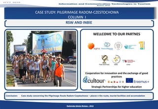 CASE STUDY: PILGRIMAGE RADOM-CZESTOCHOWA
COLUMN I
Conclusion: Case study concerning the Pilgrimage Route Radom-Częstochowa – places n the route, tourist facilities and accomodation
RSW AND INBIE
Cooperation for innovation and the exchange of good
practices
Strategic Partnerships for higher education
WELLCOME TO OUR PARTNES
Radomska Szkoła Wyższa - 2016
 