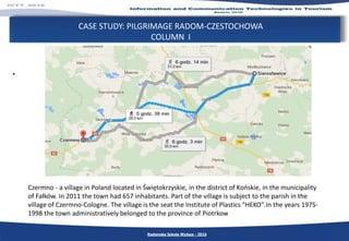 CASE STUDY: PILGRIMAGE RADOM-CZESTOCHOWA
COLUMN I
.
Radomska Szkoła Wyższa - 2016
Czermno - a village in Poland located in Świętokrzyskie, in the district of Końskie, in the municipality
of Fałków. In 2011 the town had 657 inhabitants. Part of the village is subject to the parish in the
village of Czermno-Cologne. The village is the seat the Institute of Plastics "HEKO".In the years 1975-
1998 the town administratively belonged to the province of Piotrkow
 