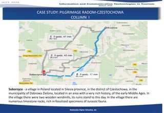 CASE STUDY: PILGRIMAGE RADOM-CZESTOCHOWA
COLUMN I
Radomska Higher Schoolos, etc
Soborzyce - a village in Poland located in Silesia province, in the district of Czestochowa, in the
municipality of Dabrowa Zielona, located in an area with a very rich history, of the early Middle Ages. In
the village there were two wooden windmills, its ruins stand to this day. In the village there are
numerous limestone rocks, rich in fossilized specimens of Jurassic fauna.
 