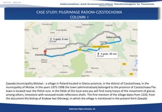 CASE STUDY: PILGRIMAGE RADOM-CZESTOCHOWA
COLUMN I
Radomska Higher Schoolos, etc
Zawada (municipality Mstów) - a village in Poland located in Silesia province, in the district of Czestochowa, in the
municipality of Mstów. In the years 1975-1998 the town administratively belonged to the province of Czestochowa.The
town is located near the Polish Jura. In the fields of the local area you will find many traces of the movement of glacial,
among others, limestone with recessed inside reflections shells. The first mention of the village dates from 1220, from
the document the bishop of Krakow Iwo Odrowąż, in which the village is mentioned in the present form Zawada
 