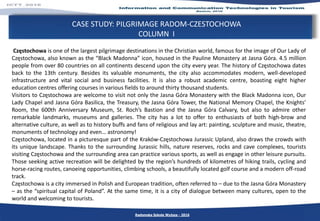 CASE STUDY: PILGRIMAGE RADOM-CZESTOCHOWA
COLUMN I
Częstochowa is one of the largest pilgrimage destinations in the Christian world, famous for the image of Our Lady of
Częstochowa, also known as the “Black Madonna” icon, housed in the Pauline Monastery at Jasna Góra. 4.5 million
people from over 80 countries on all continents descend upon the city every year. The history of Częstochowa dates
back to the 13th century. Besides its valuable monuments, the city also accommodates modern, well-developed
infrastructure and vital social and business facilities. It is also a robust academic centre, boasting eight higher
education centres offering courses in various fields to around thirty thousand students.
Visitors to Częstochowa are welcome to visit not only the Jasna Góra Monastery with the Black Madonna icon, Our
Lady Chapel and Jasna Góra Basilica, the Treasury, the Jasna Góra Tower, the National Memory Chapel, the Knights’
Room, the 600th Anniversary Museum, St. Roch’s Bastion and the Jasna Góra Calvary, but also to admire other
remarkable landmarks, museums and galleries. The city has a lot to offer to enthusiasts of both high-brow and
alternative culture, as well as to history buffs and fans of religious and lay art: painting, sculpture and music, theatre,
monuments of technology and even… astronomy!
Częstochowa, located in a picturesque part of the Kraków-Częstochowa Jurassic Upland, also draws the crowds with
its unique landscape. Thanks to the surrounding Jurassic hills, nature reserves, rocks and cave complexes, tourists
visiting Częstochowa and the surrounding area can practice various sports, as well as engage in other leisure pursuits.
Those seeking active recreation will be delighted by the region’s hundreds of kilometres of hiking trails, cycling and
horse-racing routes, canoeing opportunities, climbing schools, a beautifully located golf course and a modern off-road
track.
Częstochowa is a city immersed in Polish and European tradition, often referred to – due to the Jasna Góra Monastery
– as the “spiritual capital of Poland”. At the same time, it is a city of dialogue between many cultures, open to the
world and welcoming to tourists.
Radomska Szkoła Wyższa - 2016
 