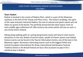 CASE STUDY: PILGRIMAGE RADOM-CZESTOCHOWA
COLUMN I
Radomska Higher Schoolos, etc
Town: Radom
Radom is located in the centre of Radom Plain, which is a part of the Mazovian
Lowland, in the fork of the Vistula and Pilica rivers . The historic buildings, the spirit
of the royal and post-industrial Radom, the size of cultural and sports events will not
allow our guests to be bored. The perfectly preserved old urban layout, from an
early middle-ages settlement till 19th-century city centre which still acts as such, is
one of the kind in Poland.
Hiking along walking paths or cycling along bicycle tracks will help to meet tourist
attractions in the city. Details of tourist tracks, wealth of historic places and related
historic events can be found in the Tourist Information Centre, one of the best in the
Mazovian region. Numerous interesting events such as the biggest Polish and
Central-European International Air Show, International Gombrowicz Festival,
Tradition Street or the Bread Festival are but a few occasions to pop in for a
weekend stay in Radom.
 