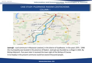 CASE STUDY: PILGRIMAGE RADOM-CZESTOCHOWA
COLUMN I
Radomska Szkoła Wyższa - 2016
Jastrząb - rural commune in Mazovian Lowland, in the district of Szydłowiec. In the years 1975 - 1998
the municipality was located in the province of Radom. Jastrząb was founded as a village in 1422. By
Bishop Wojciech. Five years later it received the town right of the Bishop of Cracow.
In its heyday in the present commune could live several thousand people.
 