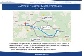 CASE STUDY: PILGRIMAGE RADOM-CZESTOCHOWA
COLUMN I
.
Radomska Szkoła Wyższa - 2016
Sierosławice - village is located in the province Świętokrzyskie, in the district konecki, in
the municipality of Końskie. The village Sierosławice administratively consists of 8 parts,.
In the years 1975-1998 the area was the province of Kielce.
Through the village passes the red bicycle route to the Great Sielpia
 