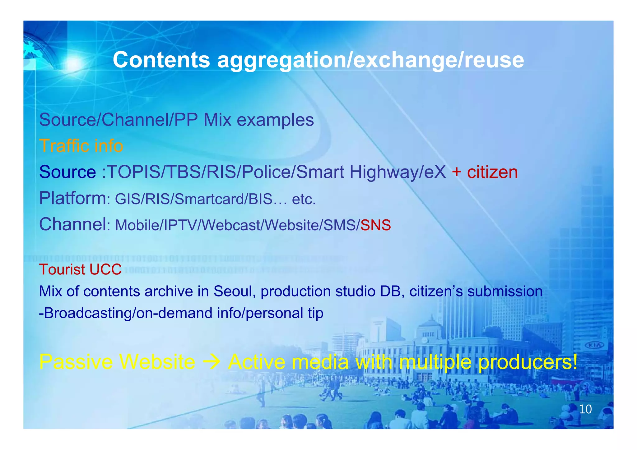 Contents aggregation/exchange/reuse
                     gg g             g

Source/Channel/PP Mix examples
Traffic info
Source :TOPIS/TBS/RIS/Police/Smart Highway/eX + citizen
Platform: GIS/RIS/Smartcard/BIS… etc.
Channel: Mobile/IPTV/Webcast/Website/SMS/SNS
                                         SNS

Tourist UCC
Mix of contents archive in Seoul, production studio DB, citizen’s submission
-Broadcasting/on-demand info/personal tip


Passive Website  Active media with multiple producers!

                                                                               10
 