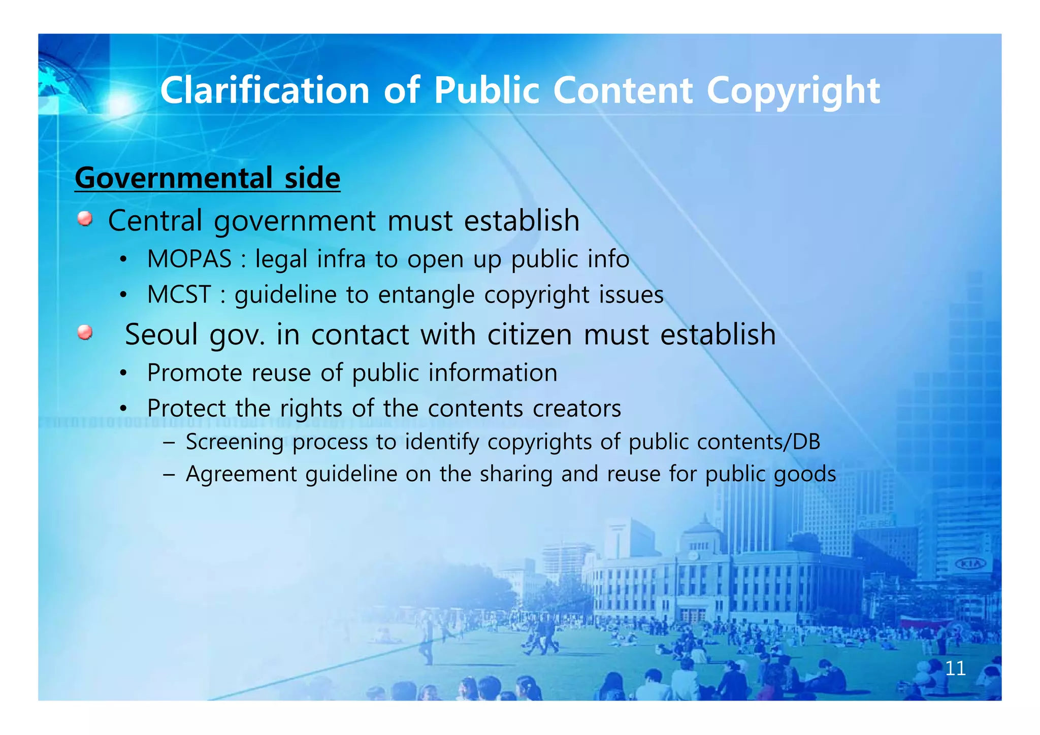 Clarification of Public Content Copyright

Governmental side
  Central government must establish
   • MOPAS : legal infra to open up public info
   • MCST : guideline to entangle copyright issues
   Seoul gov. in contact with citizen must establish
   • P
     Promote reuse of public information
           t          f    bli i f    ti
   • Protect the rights of the contents creators
      – Screening p
                g process to identify copyrights of public contents/DB
                                    y py g          p              /
      – Agreement guideline on the sharing and reuse for public goods




                                                                         11
 