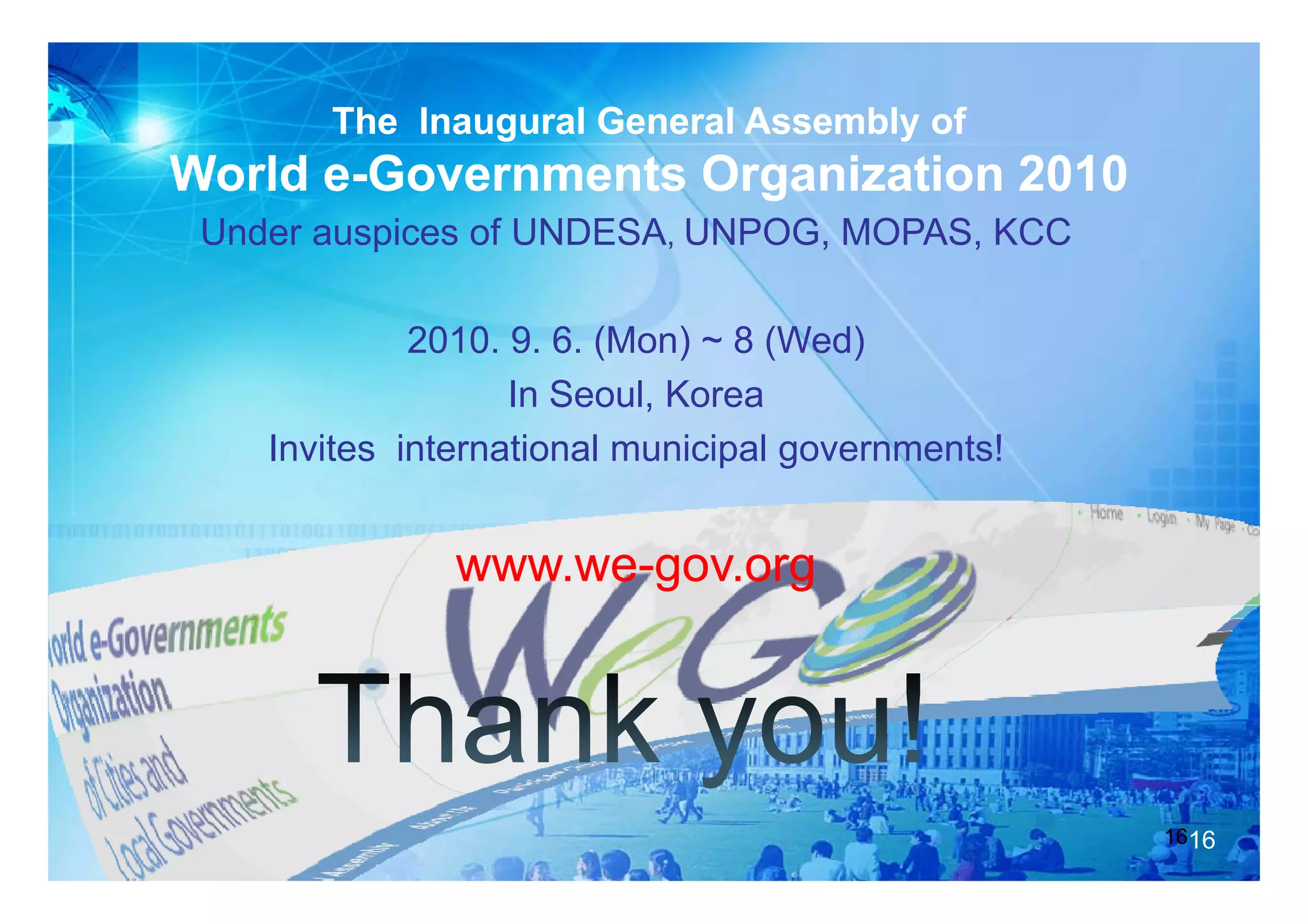 The Inaugural General Assembly of
World e-Governments Organization 2010
 Under auspices of UNDESA, UNPOG, MOPAS, KCC

             2010. 9. 6. (Mon) ~ 8 (Wed)
                         (    )    (   )
                   In Seoul, Korea
    Invites international municipal g
                                p governments!


              www.we gov org
              www we-gov.org
              www.we-
                  we-




                                                 1616
 