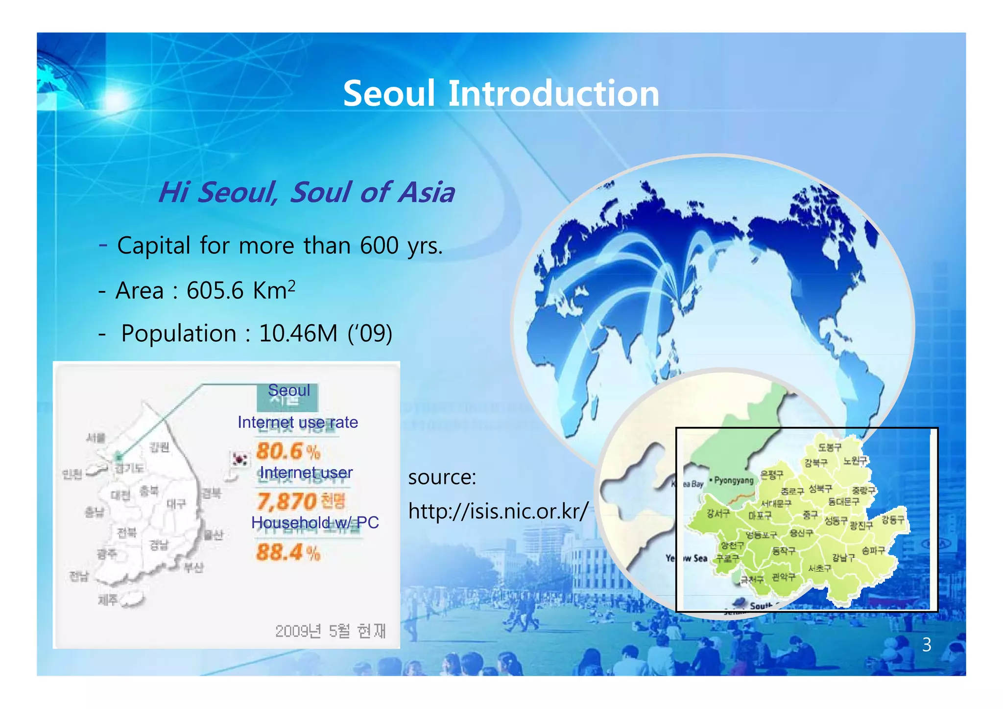 Seoul Introduction

     Hi Seoul Soul of Asia
        Seoul,
- Capital for more than 600 yrs.
- Area : 605.6 Km2
- Population : 10.46M (‘09)

                Seoul
            Internet use rate


               Internet user    source:

              Household w/ PC
                                http://isis nic or kr/
                                http://isis.nic.or.kr




                                                         3
 
