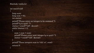 #include <stdio.h>
int main(void)
{
long num;
long sum = 0L;
int status;
printf("Please enter an integer to be summed ");
printf("(q to quit): ");
status = scanf("%ld", &num);
while (status = 1)
{
sum = sum + num;
printf("Please enter next integer (q to quit): ");
status = scanf("%ld", &num);
}
printf("Those integers sum to %ld.n", sum);
return 0;
}
 