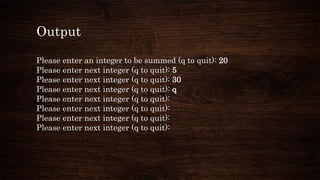 Output
Please enter an integer to be summed (q to quit): 20
Please enter next integer (q to quit): 5
Please enter next integer (q to quit): 30
Please enter next integer (q to quit): q
Please enter next integer (q to quit):
Please enter next integer (q to quit):
Please enter next integer (q to quit):
Please enter next integer (q to quit):
 