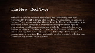 The New _Bool Type
Variables intended to represent true/false values traditionally have been
represented by type int in C. C99 adds the _Bool type specifically for variables of
this sort. The type is named after George Boole, the English mathematician who
developed a system of algebra to represent and solve problems in logic. In
programming, variables representing true or false have come to be known as
Boolean variables, so _Bool is the C type name for a Boolean variable. A _Bool
variable can only have a value of 1 (true) or 0 (false). If you try to assign a
nonzero numeric value to a _Bool variable, the variable is set to 1, reflecting that
C considers any nonzero value to be true.
 