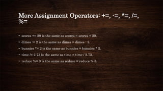 More Assignment Operators: +=, -=, *=, /=,
%=
• scores += 20 is the same as scores = scores + 20.
• dimes -= 2 is the same as dimes = dimes - 2.
• bunnies *= 2 is the same as bunnies = bunnies * 2.
• time /= 2.73 is the same as time = time / 2.73.
• reduce %= 3 is the same as reduce = reduce % 3.
 