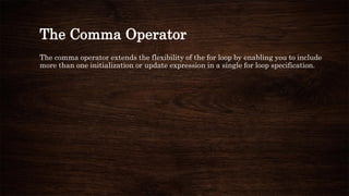 The Comma Operator
The comma operator extends the flexibility of the for loop by enabling you to include
more than one initialization or update expression in a single for loop specification.
 