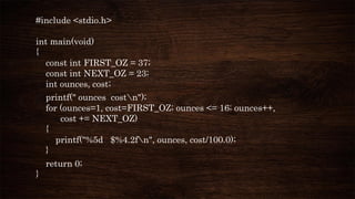 #include <stdio.h>
int main(void)
{
const int FIRST_OZ = 37;
const int NEXT_OZ = 23;
int ounces, cost;
printf(" ounces costn");
for (ounces=1, cost=FIRST_OZ; ounces <= 16; ounces++,
cost += NEXT_OZ)
{
printf("%5d $%4.2fn", ounces, cost/100.0);
}
return 0;
}
 