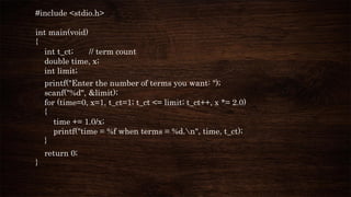 #include <stdio.h>
int main(void)
{
int t_ct; // term count
double time, x;
int limit;
printf("Enter the number of terms you want: ");
scanf("%d", &limit);
for (time=0, x=1, t_ct=1; t_ct <= limit; t_ct++, x *= 2.0)
{
time += 1.0/x;
printf("time = %f when terms = %d.n", time, t_ct);
}
return 0;
}
 