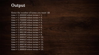 Output
Enter the number of terms you want: 15
time = 1.000000 when terms = 1.
time = 1.500000 when terms = 2.
time = 1.750000 when terms = 3.
time = 1.875000 when terms = 4.
time = 1.937500 when terms = 5.
time = 1.968750 when terms = 6.
time = 1.984375 when terms = 7.
time = 1.992188 when terms = 8.
time = 1.996094 when terms = 9.
time = 1.998047 when terms = 10.
time = 1.999023 when terms = 11.
time = 1.999512 when terms = 12.
time = 1.999756 when terms = 13.
time = 1.999878 when terms = 14.
time = 1.999939 when terms = 15.
 