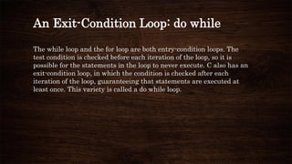 An Exit-Condition Loop: do while
The while loop and the for loop are both entry-condition loops. The
test condition is checked before each iteration of the loop, so it is
possible for the statements in the loop to never execute. C also has an
exit-condition loop, in which the condition is checked after each
iteration of the loop, guaranteeing that statements are executed at
least once. This variety is called a do while loop.
 