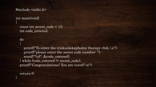 #include <stdio.h>
int main(void)
{
const int secret_code = 13;
int code_entered;
do
{
printf("To enter the triskaidekaphobia therapy club,n");
printf("please enter the secret code number: ");
scanf("%d", &code_entered);
} while (code_entered != secret_code);
printf("Congratulations! You are cured!n");
return 0;
}
 