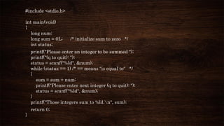 #include <stdio.h>
int main(void)
{
long num;
long sum = 0L; /* initialize sum to zero */
int status;
printf("Please enter an integer to be summed ");
printf("(q to quit): ");
status = scanf("%ld", &num);
while (status == 1) /* == means "is equal to" */
{
sum = sum + num;
printf("Please enter next integer (q to quit): ");
status = scanf("%ld", &num);
}
printf("Those integers sum to %ld.n", sum);
return 0;
}
 