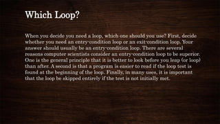 Which Loop?
When you decide you need a loop, which one should you use? First, decide
whether you need an entry-condition loop or an exit-condition loop. Your
answer should usually be an entry-condition loop. There are several
reasons computer scientists consider an entry-condition loop to be superior.
One is the general principle that it is better to look before you leap (or loop)
than after. A second is that a program is easier to read if the loop test is
found at the beginning of the loop. Finally, in many uses, it is important
that the loop be skipped entirely if the test is not initially met.
 