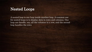 Nested Loops
A nested loop is one loop inside another loop. A common use
for nested loops is to display data in rows and columns. One
loop can handle, say, all the columns in a row, and the second
loop handles the rows
 