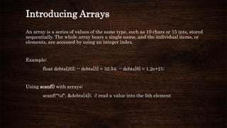 Introducing Arrays
An array is a series of values of the same type, such as 10 chars or 15 ints, stored
sequentially. The whole array bears a single name, and the individual items, or
elements, are accessed by using an integer index.
Example:
float debts[20]; -- debts[5] = 32.54; -- debts[6] = 1.2e+21;
Using scanf() with arrays:
scanf("%f", &debts[4]); // read a value into the 5th element
 