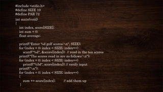 #include <stdio.h>
#define SIZE 10
#define PAR 72
int main(void)
{
int index, score[SIZE];
int sum = 0;
float average;
printf("Enter %d golf scores:n", SIZE);
for (index = 0; index < SIZE; index++)
scanf("%d", &score[index]); // read in the ten scores
printf("The scores read in are as follows:n");
for (index = 0; index < SIZE; index++)
printf("%5d", score[index]); // verify input
printf("n");
for (index = 0; index < SIZE; index++)
{
sum += score[index]; // add them up
}
 