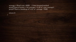 average = (float) sum / SIZE; // time-honored method
printf("Sum of scores = %d, average = %.2fn", sum, average);
printf("That's a handicap of %.0f.n", average - PAR);
return 0;
}
 