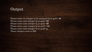 Output
Please enter an integer to be summed (q to quit): 44
Please enter next integer (q to quit): 33
Please enter next integer (q to quit): 88
Please enter next integer (q to quit): 121
Please enter next integer (q to quit): q
Those integers sum to 286.
 
