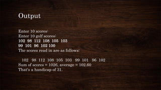 Output
Enter 10 scores:
Enter 10 golf scores:
102 98 112 108 105 103
99 101 96 102 100
The scores read in are as follows:
102 98 112 108 105 103 99 101 96 102
Sum of scores = 1026, average = 102.60
That's a handicap of 31.
 