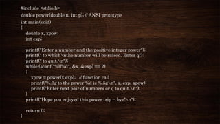 #include <stdio.h>
double power(double n, int p); // ANSI prototype
int main(void)
{
double x, xpow;
int exp;
printf("Enter a number and the positive integer power");
printf(" to whichnthe number will be raised. Enter q");
printf(" to quit.n");
while (scanf("%lf%d", &x, &exp) == 2)
{
xpow = power(x,exp); // function call
printf("%.3g to the power %d is %.5gn", x, exp, xpow);
printf("Enter next pair of numbers or q to quit.n");
}
printf("Hope you enjoyed this power trip -- bye!n");
return 0;
}
 