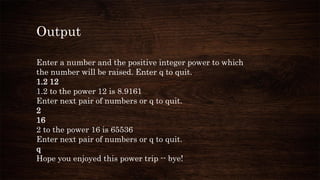Output
Enter a number and the positive integer power to which
the number will be raised. Enter q to quit.
1.2 12
1.2 to the power 12 is 8.9161
Enter next pair of numbers or q to quit.
2
16
2 to the power 16 is 65536
Enter next pair of numbers or q to quit.
q
Hope you enjoyed this power trip -- bye!
 