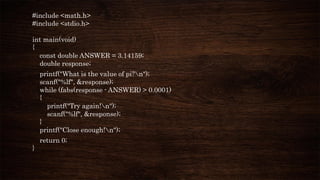 #include <math.h>
#include <stdio.h>
int main(void)
{
const double ANSWER = 3.14159;
double response;
printf("What is the value of pi?n");
scanf("%lf", &response);
while (fabs(response - ANSWER) > 0.0001)
{
printf("Try again!n");
scanf("%lf", &response);
}
printf("Close enough!n");
return 0;
}
 