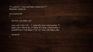 /* t_and_f.c -- true and false values in C */
#include <stdio.h>
int main(void)
{
int true_val, false_val;
true_val = (10 > 2); /* value of a true relationship */
false_val = (10 == 2); /* value of a false relationship */
printf("true = %d; false = %d n", true_val, false_val);
return 0;
}
 
